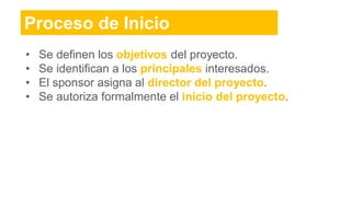 Proceso de Inicio
• Se definen los objetivos del proyecto.
• Se identifican a los principales interesados.
• El sponsor asigna al director del proyecto.
• Se autoriza formalmente el inicio del proyecto.
 