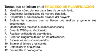 Tareas que se inician en el PROCESO DE PLANIFICACIÓN
1. Identificar cómo planear cada área de conocimiento.
2. Determinar los requisitos de manera detallada.
3. Desarrollar el enunciado del alcance del proyecto.
4. Evaluar las compras que se tienen que realizar y generar sus
documentos.
5. Identificar los recursos humanos necesarios.
6. Crear la WBS y su diccionario.
7. Realizar un listado de actividades.
8. Crear un diagrama de red de las actividades.
9. Estimar los recursos requeridos.
10. Estimar el tiempo y los costos.
11. Determinar la ruta crítica.
12. Desarrollar el cronograma.
 