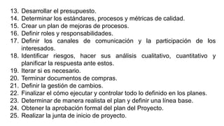 13. Desarrollar el presupuesto.
14. Determinar los estándares, procesos y métricas de calidad.
15. Crear un plan de mejoras de procesos.
16. Definir roles y responsabilidades.
17. Definir los canales de comunicación y la participación de los
interesados.
18. Identificar riesgos, hacer sus análisis cualitativo, cuantitativo y
planificar la respuesta ante estos.
19. Iterar si es necesario.
20. Terminar documentos de compras.
21. Definir la gestión de cambios.
22. Finalizar el cómo ejecutar y controlar todo lo definido en los planes.
23. Determinar de manera realista el plan y definir una línea base.
24. Obtener la aprobación formal del plan del Proyecto.
25. Realizar la junta de inicio de proyecto.
 