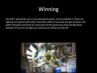 Winning
You don’t specifically win or lose during this game, more complete it. There are
fighting mini games with other characters where if you lose you get set back a bit
within the game and have to re do some of the quests you have already done,
however if you win the fight you continue on where you left off.
 