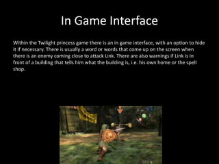 In Game Interface
Within the Twilight princess game there is an in game interface, with an option to hide
it if necessary. There is usually a word or words that come up on the screen when
there is an enemy coming close to attack Link. There are also warnings if Link is in
front of a building that tells him what the building is, i.e. his own home or the spell
shop.
 