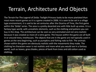 Terrain, Architecture And Objects
The Terrain For The Legend of Zelda: Twilight Princess looks to be more pixelated than
most more recent games as it is a game created in 2006. It is seen to be set in a village
type environment, it is said to be set centuries after the Ocarina of Time, the first game
within the ‘Zelda’ series. The area is a pretty deserted one with little built up areas. It is a
fantasy type world, with unrealistic elements, such as the clothing and potions you can
buy in the shop. The architecture can be seen as very animated and not very realistic
because it was created as more of a retro game. The houses within the game are all built
in or around trees; treehouses. The objects that are in the game are not typically used in
games at the very beginning, such as pumpkins and fishing rods to fish. The animals
shown within the game are obviously realistic with the movements they make. The
clothing he characters wear is not realistic and more what you would see in a fantasy
world, such as leaves, grass blades, pieces of bark from trees and old cotton used as
clothing.
 