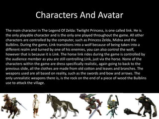 Characters And Avatar
The main character in The Legend Of Zelda: Twilight Princess, is one called link. He is
the only playable character and is the only one played throughout the game. All other
characters are controlled by the computer, such as Princess Zelda, Midna and the
Bulblins. During the game, Link transitions into a wolf because of being taken into a
different realm and turned by one of his enemies, you can also control the wolf,
however that is because it is Link. The horse link rides during the game is controlled by
the audience member as you are still controlling Link, just via the horse. None of the
characters within the game are dress specifically realistic, again going to back to the
previous slide, all the clothes are made from old cotton and leaves and branches. The
weapons used are all based on reality, such as the swords and bow and arrows. The
only unrealistic weapons there is, is the rock on the end of a piece of wood the Bulblins
use to attack the village.
 