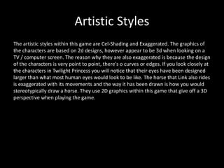 Artistic Styles
The artistic styles within this game are Cel-Shading and Exaggerated. The graphics of
the characters are based on 2d designs, however appear to be 3d when looking on a
TV / computer screen. The reason why they are also exaggerated is because the design
of the characters is very point to point, there's o curves or edges. If you look closely at
the characters in Twilight Princess you will notice that their eyes have been designed
larger than what most human eyes would look to be like. The horse that Link also rides
is exaggerated with its movements and the way it has been drawn is how you would
stereotypically draw a horse. They use 2D graphics within this game that give off a 3D
perspective when playing the game.
 
