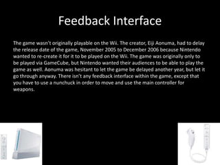 Feedback Interface
The game wasn’t originally playable on the Wii. The creator, Eiji Aonuma, had to delay
the release date of the game, November 2005 to December 2006 because Nintendo
wanted to re-create it for it to be played on the Wii. The game was originally only to
be played via GameCube, but Nintendo wanted their audiences to be able to play the
game as well. Aonuma was hesitant to let the game be delayed another year, but let it
go through anyway. There isn’t any feedback interface within the game, except that
you have to use a nunchuck in order to move and use the main controller for
weapons.
 