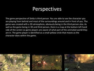 Perspectives
The game perspective of Zelda is third person. You are able to see the character you
are playing from behind and most of the surroundings around and in front of you. The
game was created with a 3D atmosphere, obviously being in the third person also. As
well as the game being in 3D and third person, there is a map at the bottom left hand
side of the screen so game players are aware of what part of the animated world they
are in. The game player is identified as a small yellow circle that moves as the
character does within the game.
 