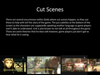 Cut Scenes
There are several occurrences within Zelda where cut scenes happen, as they use
these to help with tell the story of the game. The put subtitles at the bottom of the
screen as the characters are supposedly speaking another language so game players
aren’t able to understand. Link is also known to not talk at all throughout the game.
There are some theories that he does talk however, game players just don’t get to
hear what he is saying.
 