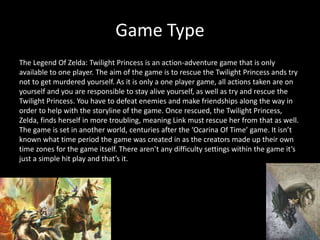 Game Type
The Legend Of Zelda: Twilight Princess is an action-adventure game that is only
available to one player. The aim of the game is to rescue the Twilight Princess ands try
not to get murdered yourself. As it is only a one player game, all actions taken are on
yourself and you are responsible to stay alive yourself, as well as try and rescue the
Twilight Princess. You have to defeat enemies and make friendships along the way in
order to help with the storyline of the game. Once rescued, the Twilight Princess,
Zelda, finds herself in more troubling, meaning Link must rescue her from that as well.
The game is set in another world, centuries after the ‘Ocarina Of Time’ game. It isn’t
known what time period the game was created in as the creators made up their own
time zones for the game itself. There aren’t any difficulty settings within the game it’s
just a simple hit play and that’s it.
 
