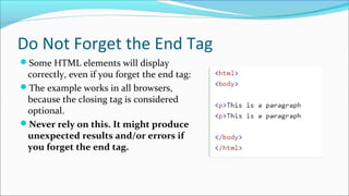 Do Not Forget the End Tag
Some HTML elements will display 
correctly, even if you forget the end tag:
The example works in all browsers, 
because the closing tag is considered 
optional.
Never rely on this. It might produce
unexpected results and/or errors if
you forget the end tag.
 