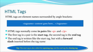 HTML Tags
HTML tags are element names surrounded by angle brackets:
HTML tags normally come in pairs like <p> and </p>
The first tag in a pair is the start tag, the second tag is the end tag
The end tag is written like the start tag, but with a forward
slash inserted before the tag name
<tagname> content goes here... </tagname>
Tip: The start tag is also called the opening tag, and the end tag the closing tag.Tip: The start tag is also called the opening tag, and the end tag the closing tag.
 