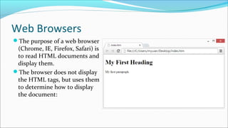 Web Browsers
The purpose of a web browser
(Chrome, IE, Firefox, Safari) is
to read HTML documents and
display them.
The browser does not display
the HTML tags, but uses them
to determine how to display
the document:
 