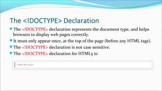 The <!DOCTYPE> Declaration
The <!DOCTYPE> declaration represents the document type, and helps
browsers to display web pages correctly.
It must only appear once, at the top of the page (before any HTML tags).
The <!DOCTYPE> declaration is not case sensitive.
The <!DOCTYPE> declaration for HTML5 is:
 