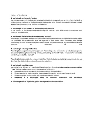 Nature of Marketing
1. Marketing is an Economic Function
Marketingembracesall the businessactivitiesinvolvedingettinggoodsand services,fromthe hands of
producers into the hands of final consumers. The business steps throughwhich goodsprogress on their
way to final consumers is the concern of marketing.
2. Marketing is a Legal Process by which Ownership Transfers
In the process of marketing the ownership of goods transfers from seller to the purchaser or from
producer to the end user.
3. Marketing is a System of Interacting Business Activities
Marketingis that processthroughwhicha businessenterprise,institution,ororganisationinteractswith
the customers and stakeholders with the objective to earn profit, satisfy customers, and manage
relationship. It is the performance of business activities that direct the flow of goods and services from
producer to consumer or user.
4. Marketing is a Managerial function
According to managerial or systems approach - "Marketing is the combination of activities designed to
produce profit through ascertaining, creating, stimulating, and satisfying the needs and/or wants of a
selected segment of the market."
According to this approach the emphasisis on how the individual organisation processesmarketing and
develops the strategic dimensions of marketing activities.
5. Marketing is a social process
Marketing is the delivery of a standard of living to society. According to Cunningham and Cunningham
(1981) societal marketing performs three essential functions:-
1. Knowingandunderstandingthe consumer'schangingneedsandwants;
2. Efficientlyandeffectivelymanagingthe supplyanddemandof productsandservices;and
3. Efficientprovisionof distributionandpaymentprocessingsystems.
6. Marketing is a philosophy based on consumer orientation and satisfaction
7. Marketing had dual objectives - profit making and consumer satisfaction
 