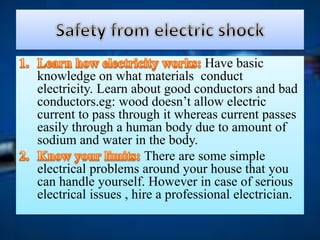 Have basic
knowledge on what materials conduct
electricity. Learn about good conductors and bad
conductors.eg: wood doesn’t allow electric
current to pass through it whereas current passes
easily through a human body due to amount of
sodium and water in the body.
There are some simple
electrical problems around your house that you
can handle yourself. However in case of serious
electrical issues , hire a professional electrician.
 