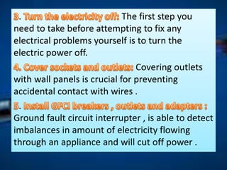 . The first step you
need to take before attempting to fix any
electrical problems yourself is to turn the
electric power off.
Covering outlets
with wall panels is crucial for preventing
accidental contact with wires .
.
Ground fault circuit interrupter , is able to detect
imbalances in amount of electricity flowing
through an appliance and will cut off power .
 