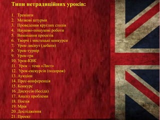 Типи нетрадиційних уроків:
1. Тренінги
2. Мозкові штурми
3. Проведення круглих столів
4. Науково-пошукові роботи
5. Виконання проектів
6. Творчі і мистецькі конкурси
7. Урок-диспут (дебати)
8. Урок-турнір
9. Урок-гра
10. Урок-КВК
11. Урок – тема «Лист»
12. Урок-екскурсія (подорож)
13. Аукціон
14. Прес-конференція
15. Конкурс
16. Дискусія (бесіда)
17. Аналіз проблеми
18. Поезія
19. Мрія
20. Дослідження
21. Проект
 
