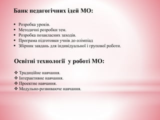 Банк педагогічних ідей МО:
 Розробка уроків.
 Методичні розробки тем.
 Розробка позакласних заходів.
 Програма підготовки учнів до олімпіад
 Збірник завдань для індивідуальної і групової роботи.
Освітні технології у роботі МО:
 Традиційне навчання.
 Інтерактивне навчання.
 Проектне навчання.
 Модульно-розвиваюче навчання.
 