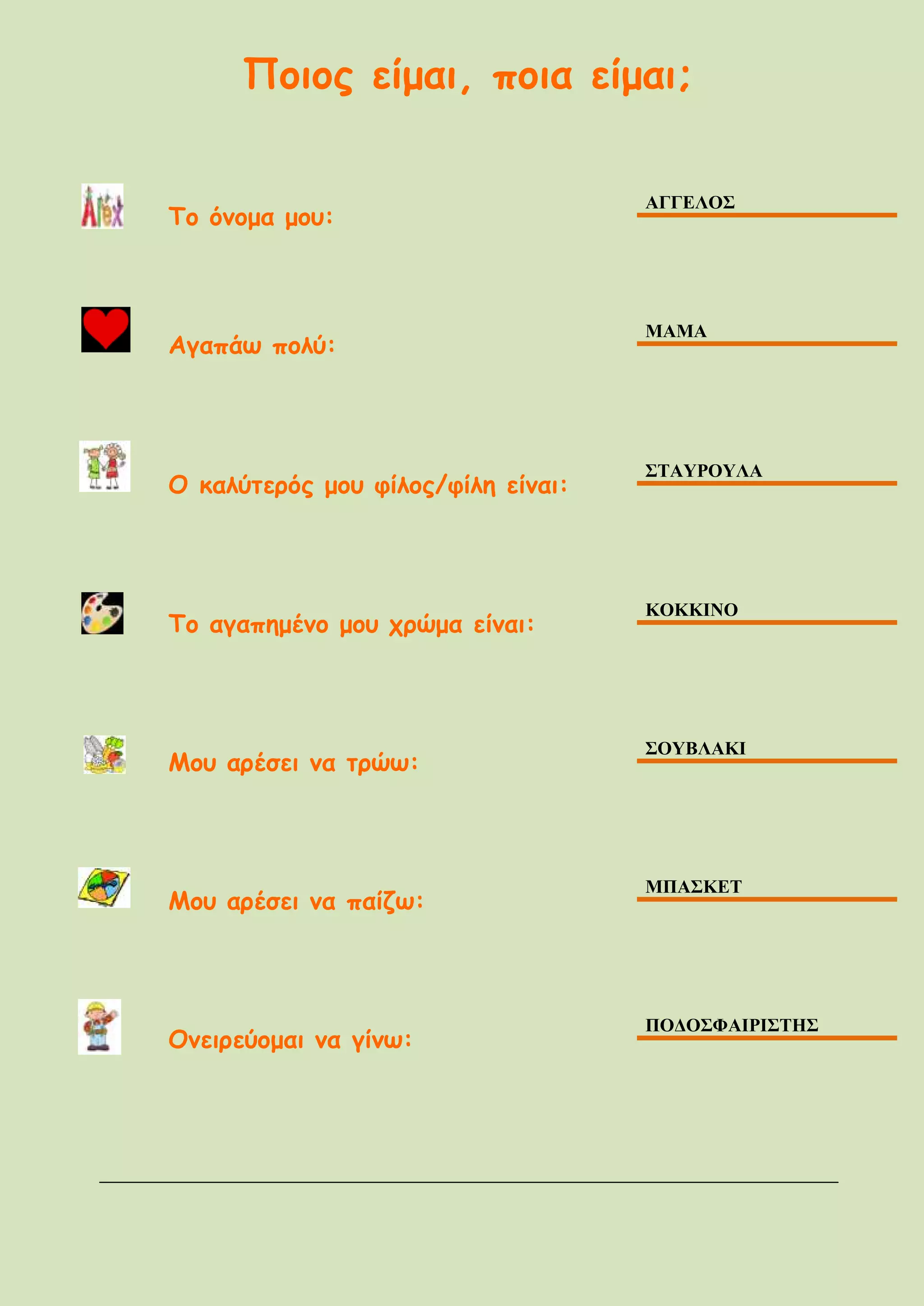 Ποιος είμαι, ποια είμαι;
Το όνομα μου:
ΑΓΓΕΛΟΣ
Αγαπάω πολύ:
ΜΑΜΑ
Ο καλύτερός μου φίλος/φίλη είναι:
ΣΤΑΥΡΟΥΛΑ
Το αγαπημένο μου χρώμα είναι:
ΚΟΚΚΙΝΟ
Μου αρέσει να τρώω:
ΣΟΥΒΛΑΚΙ
Μου αρέσει να παίζω:
ΜΠΑΣΚΕΤ
Ονειρεύομαι να γίνω:
ΠΟΔΟΣΦΑΙΡΙΣΤHΣ
 