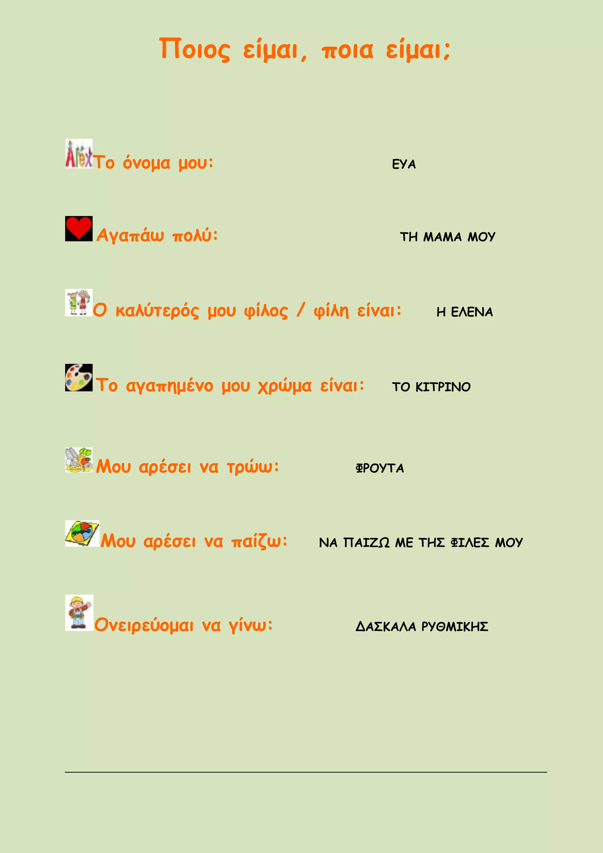 Ποιος είμαι, ποια είμαι;
Το όνομα μου: ΕΥΑ
Αγαπάω πολύ: ΤΗ ΜΑΜΑ ΜΟΥ
Ο καλύτερός μου φίλος / φίλη είναι: Η ΕΛΕΝΑ
Το αγαπημένο μου χρώμα είναι: ΤΟ ΚΙΤΡΙΝΟ
Μου αρέσει να τρώω: ΦΡΟΥΤΑ
Μου αρέσει να παίζω: ΝΑ ΠΑΙΖΩ ΜΕ ΤΗΣ ΦΙΛΕΣ ΜΟΥ
Ονειρεύομαι να γίνω: ΔΑΣΚΑΛΑ ΡΥΘΜΙΚΗΣ
 