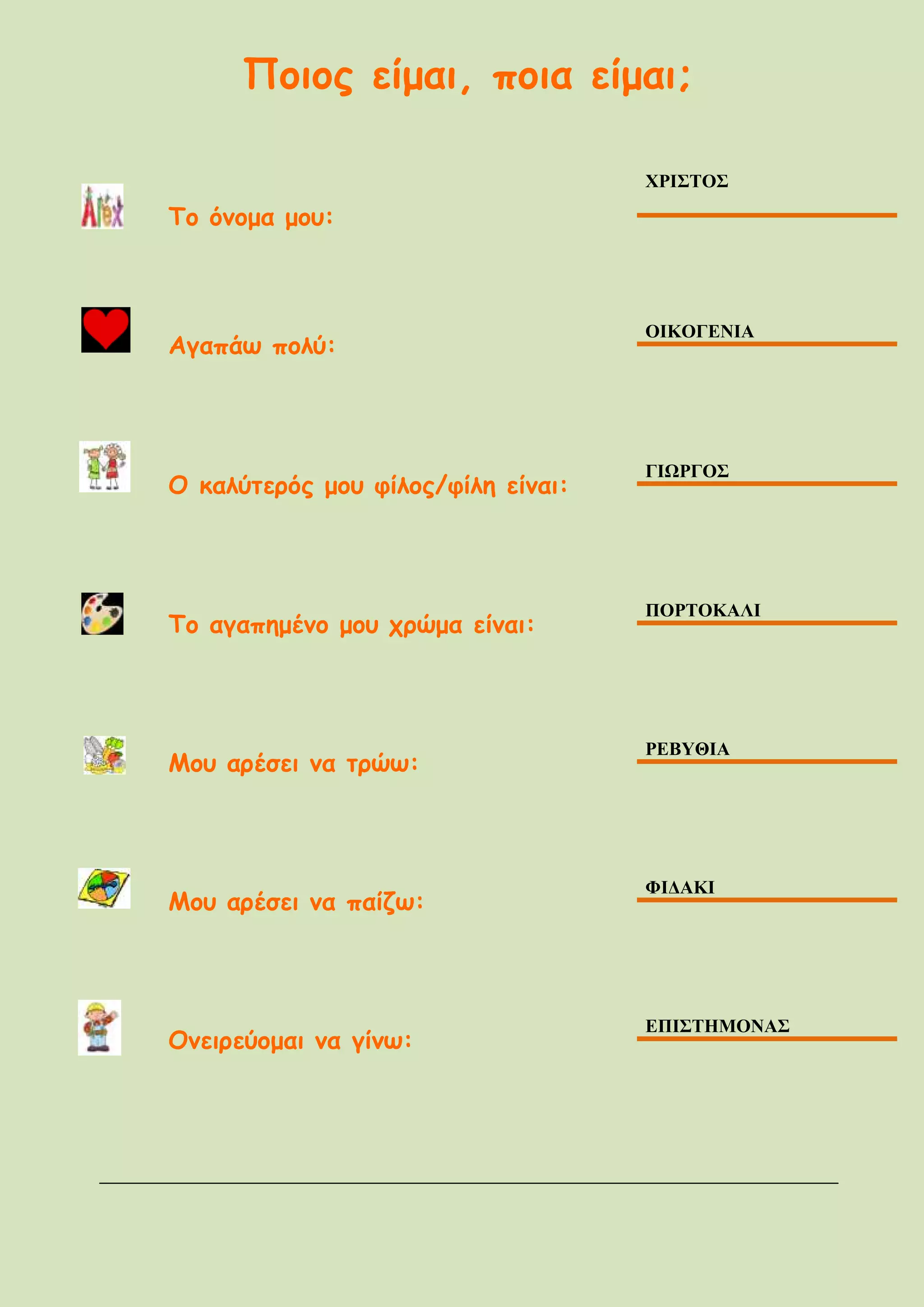 Ποιος είμαι, ποια είμαι;
Το όνομα μου:
ΧΡΙΣΤΟΣ
Αγαπάω πολύ:
ΟΙΚΟΓΕΝΙΑ
Ο καλύτερός μου φίλος/φίλη είναι:
ΓΙΩΡΓΟΣ
Το αγαπημένο μου χρώμα είναι:
ΠΟΡΤΟΚΑΛΙ
Μου αρέσει να τρώω:
ΡΕΒΥΘΙΑ
Μου αρέσει να παίζω:
ΦΙΔΑΚΙ
Ονειρεύομαι να γίνω:
ΕΠΙΣΤΗΜΟΝΑΣ
 