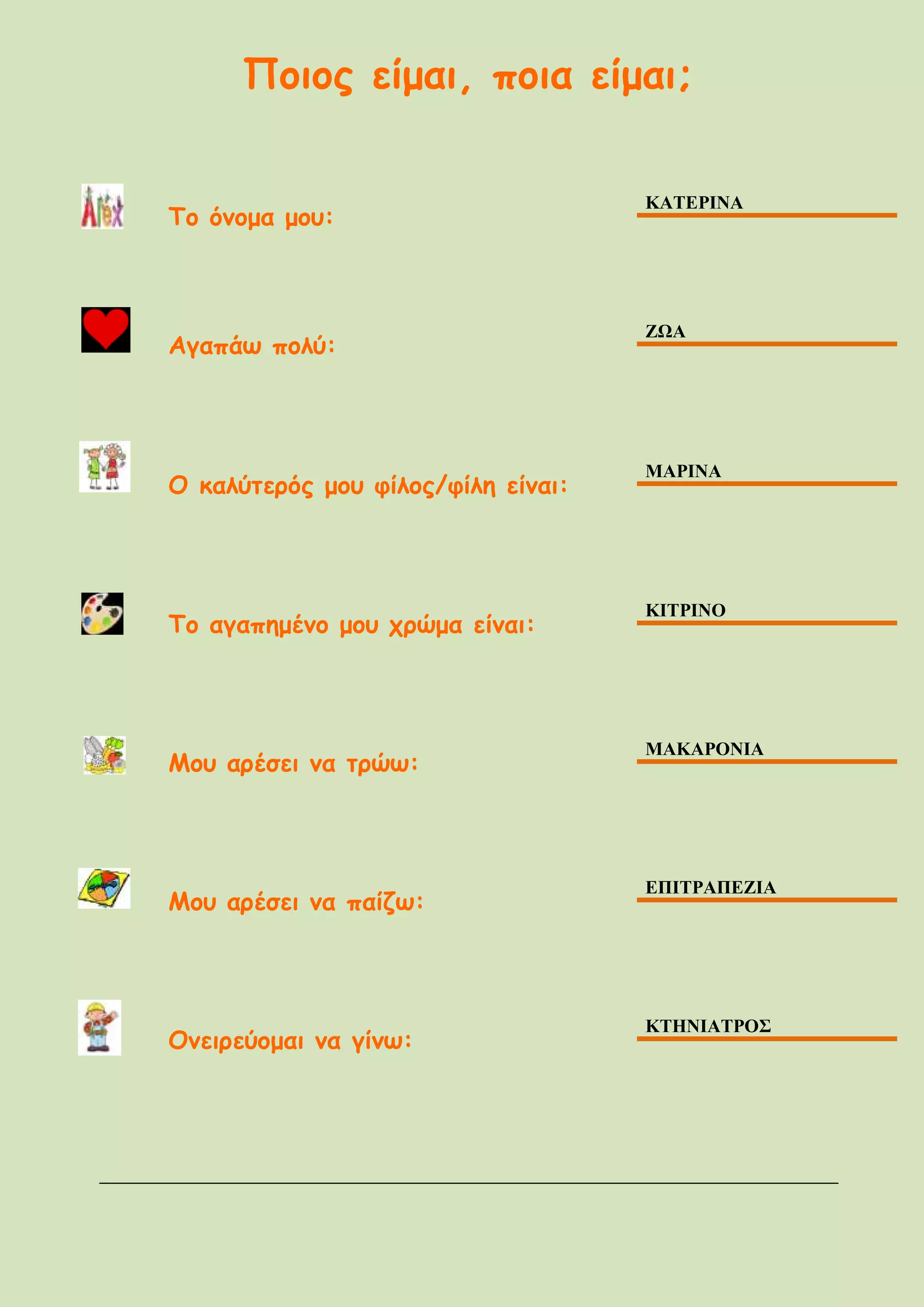 Ποιος είμαι, ποια είμαι;
Το όνομα μου:
ΚΑΤΕΡΙΝΑ
Αγαπάω πολύ:
ΖΩΑ
Ο καλύτερός μου φίλος/φίλη είναι:
ΜΑΡΙΝΑ
Το αγαπημένο μου χρώμα είναι:
ΚΙΤΡΙΝΟ
Μου αρέσει να τρώω:
ΜΑΚΑΡΟΝΙΑ
Μου αρέσει να παίζω:
ΕΠΙΤΡΑΠΕΖΙΑ
Ονειρεύομαι να γίνω:
ΚΤΗΝΙΑΤΡΟΣ
 