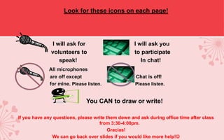 Look for these icons on each page!




               I will ask for                       I will ask you
              volunteers to                         to participate
                  speak!                               In chat!
             All microphones
             are off except                         Chat is off!
             for mine. Please listen.               Please listen.


                              You CAN to draw or write!

If you have any questions, please write them down and ask during office time after class
                                    from 3:30-4:00pm.
                                         Gracias!
               We can go back over slides if you would like more help!
 