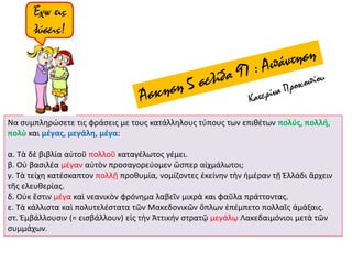 Να συμπληρώσετε τις φράσεις με τους κατάλληλους τύπους των επιθέτων πολύς, πολλή,
πολὺ και μέγας, μεγάλη, μέγα:
α. Τὰ δὲ βιβλία αὐτοῦ πολλοῦ καταγέλωτος γέμει.
β. Οὐ βασιλέα μέγαν αὐτὸν προσαγορεύομεν ὥσπερ αἰχμάλωτοι;
γ. Τὰ τείχη κατέσκαπτον πολλῇ προθυμία, νομίζοντες ἐκείνην τὴν ἡμέραν τῇ Ἐλλάδι ἄρχειν
τῆς ελευθερίας.
δ. Οὐκ ἔστιν μέγα καὶ νεανικὸν φρόνημα λαβεῖν μικρὰ και φαῦλα πράττοντας.
ε. Τὰ κάλλιστα καὶ πολυτελέστατα τῶν Μακεδονικῶν ὅπλων ἐπέμπετο πολλαῖς ἁμάξαις.
στ. Ἐμβάλλουσιν (= εισβάλλουν) εἰς τὴν Ἀττικήν στρατῷ μεγάλῳ Λακεδαιμόνιοι μετὰ τῶν
συμμάχων.
 