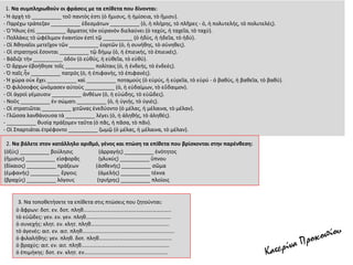 1. Να συμπληρωθούν οι φράσεις με τα επίθετα που δίνονται:
- Ἡ ἀρχὴ τὸ __________ τοῦ παντὸς ἐστι (ὁ ἥμισυς, ἡ ἡμίσεια, τὸ ἥμισυ).
- Πᾳρέχω τράπεζαν __________ ἐδεσμάτων __________ (ὁ, ἡ πλήρης, τὸ πλῆρες - ὁ, ἡ πολυτελής, τὸ πολυτελές).
- Ὁ Ἥλιος ἐπὶ __________ ἅρματος τὸν οὐρανὸν διελαύνει (ὁ ταχύς, ἡ ταχεῖα, τὸ ταχύ).
- Πολλάκις τὸ ὠφέλιμον ἐναντίον ἐστὶ τῷ __________ (ὁ ἡδὺς, ἡ ἡδεῖα, τὸ ἡδύ).
- Οἱ Ἀθηναῖοι μετεῖχον τῶν __________ ἑορτῶν (ὁ, ἡ συνήθης, τὸ σύνηθες).
- Οἱ στρατηγοὶ ἔσονται __________ τῷ δήμῳ (ὁ, ἡ ἐπιεικής, τὸ ἐπιεικές).
- Βάδιζε τὴν __________ ὁδόν (ὁ εὐθύς, ἡ εὐθεῖα, τὸ εὐθύ).
- Ὁ ἄρχων ἐβοήθησε τοῖς __________ πολίταις (ὁ, ἡ ἐνδεής, τὸ ἐνδεές).
- Ὁ παῖς ἦν __________ πατρός (ὁ, ἡ ἐπιφανής, τὸ ἐπιφανές).
- Ἡ χώρα οὐκ ἔχει __________ καὶ __________ ποταμούς (ὁ εὐρύς, ἡ εὐρεῖα, τὸ εὐρύ - ὁ βαθύς, ἡ βαθεῖα, τὸ βαθύ).
- Ὁ φιλόσοφος ὠνόμασεν αὐτοὺς __________ (ὁ, ἡ εὐδαίμων, τὸ εὔδαιμον).
- Οἱ ἀγροὶ γέμουσιν __________ ἀνθέων (ὁ, ἡ εὐώδης, τὸ εὐῶδες).
- Νοῦς __________ ἐν σώματι __________ (ὁ, ἡ ὑγιής, τὸ ὑγιές).
- Οἱ στρατιῶται __________ χιτῶνας ἐνεδύοντο (ὁ μέλας, ἡ μέλαινα, τὸ μέλαν).
- Γλῶσσα λανθάνουσα τὰ __________ λέγει (ὁ, ἡ ἀληθής, τὸ ἀληθές).
- __________ θυσίᾳ πράξομεν ταῦτα (ὁ πᾶς, ἡ πᾶσα, τὸ πᾶν).
- Οἱ Σπαρτιάται ἐτρέφοντο __________ ζωμῷ (ὁ μέλας, ἡ μέλαινα, τὸ μέλαν).
2. Να βάλετε στον κατάλληλο αριθμό, γένος και πτώση τα επίθετα που βρίσκονται στην παρένθεση:
(ὀξύς) __________ βούλησις (ἀρραγής) __________ ἑνότητος
(ἥμισυς) __________ εἰσφορᾶς (γλυκύς) __________ ὕπνου
(δίκαιος) __________ πράξεων (ἀσθενής) __________ σῶμα
(ἐμφανής) __________ ἔργοις (ἀμελής) __________ τέκνα
(βραχύς) __________ λόγους (τριήρης) __________ πλοίοις
3. Να τοποθετήσετε τα επίθετα στις πτώσεις που ζητούνται:
ὁ ἄφρων: δοτ. εν. δοτ. πληθ………………………………………………………..
τὸ εὐῶδες: γεν. εν. γεν. πληθ………………………………………………………
ὁ συνεχής: κλητ. εν. κλητ. πληθ………………………………………………….
τὸ ἀγενές: αιτ. εν. αιτ. πληθ…………………………………………………………..
ὁ φιλαλήθης: γεν. πληθ. δοτ. πληθ………………………………………………
ὁ βραχύς: αιτ. εν. αιτ. πληθ………………………………………………………..
ὁ ἐπιμήκης: δοτ. εν. κλητ. εν……………………………………………………..
 