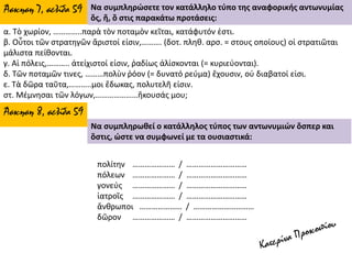 α. Τὸ χωρίον, …………..παρὰ τὸν ποταμὸν κεῖται, κατάφυτόν ἐστι.
β. Οὗτοι τῶν στρατηγῶν ἄριστοί εἰσιν,………. (δοτ. πληθ. αρσ. = στους οποίους) οἱ στρατιῶται
μάλιστα πείθονται.
γ. Αἱ πόλεις,……….. ἀτείχιστοί εἰσιν, ῥαδίως ἁλίσκονται (= κυριεύονται).
δ. Τῶν ποταμῶν τινες, ………πολὺν ῥόον (= δυνατό ρεύμα) ἔχουσιν, οὐ διαβατοί εἰσι.
ε. Τὰ δῶρα ταῦτα,………..μοι ἔδωκας, πολυτελῆ εἰσιν.
στ. Μέμνησαι τῶν λόγων,…………………ἤκουσάς μου;
Άσκηση 7, σελίδα 59 Να συμπληρώσετε τον κατάλληλο τύπο της αναφορικής αντωνυμίας
ὅς, ἥ, ὃ στις παρακάτω προτάσεις:
πολίτην ………………… / …………………………
πόλεων ………………… / …………………………
γονεύς ………………… / …………………………
ἰατροῖς ………………… / …………………………
ἄνθρωποι ………………… / …………………………
δῶρον ………………… / …………………………
Άσκηση 8, σελίδα 59
Να συμπληρωθεί ο κατάλληλος τύπος των αντωνυμιών ὅσπερ και
ὅστις, ώστε να συμφωνεί με τα ουσιαστικά:
 