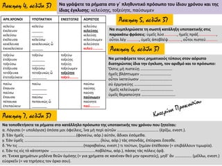 Άσκηση 4, σελίδα 37 Να γράψετε τα ρήματα στο γ΄ πληθυντικό πρόσωπο του ίδιου χρόνου και της
ίδιας έγκλισης: κελεύσῃς, τοξεύητε, παύσωμεν
ΑΡΧ.ΧΡΟΝΟΙ ΥΠΟΤΑΚΤΙΚΗ ΕΝΕΣΤΩΤΑΣ ΑΟΡΙΣΤΟΣ
κελεύω
ἐκελευον
κελεύσω
ἐκέλευσα
κεκέλευκα
ἐκεκελεύκειν
κελεύω
______
______
κελεύσω
κεκελευκώς ὦ
______
κελεύσω
κελεύσῃς
κελεύσῃ
κελεύσωμεν
κελεύσητε
κελεύ…………
τοξεύω
ἐτόξευον
τοξεύσω
ἐτόξευσα
τετόξευκα
ἐτετοξεύκειν
τοξεύω
_______
_______
τοξεύσω
τετοξευκώς ὦ
________
τοξεύω
τοξεύῃς
τοξεύῃ
τοξεύωμεν
τοξεύητε
τοξεύ……….
παύω
ἔπαυον
παύσω
ἔπαυσα
πέπαυκα
ἐπεπαύκειν
παύω
________
________
παύσω
πεπαυκώς ὦ
________
παύσω
παύσῃς
παύσῃ
παύσωμεν
παύσητε
παύ………..
Άσκηση 5, σελίδα 37
Να συμπληρώσετε τη σωστή κατάληξη υποτακτικής στις
παρακάτω φράσεις: ὑμεῖς λύσ……….…, ἡμεῖς πράξ………..…….,
οὗτοι λέγ …..……., ὑμεῖς ἀποβλέψ…………., οὗτοι πιστεύ…………
Άσκηση 6, σελίδα 37
Να μεταφέρετε τους ρηματικούς τύπους στον αόριστο
διατηρώντας ίδια την έγκλιση, τον αριθμό και το πρόσωπο:
Ὅστις μὴ πιστεύῃ …………………………..
ἡμεῖς βλάπτωμεν …..........................
οὗτοι ἱκετεύωσιν ……………………………
σὺ ἑρμηνεύης ………………………………..
ἡμεῖς κελεύωμεν ……………………………
ὑμεῖς θεραπεύητε …………………………….
Άσκηση 7, σελίδα 37
Να τοποθετήσετε τα ρήματα στο κατάλληλο πρόσωπο της υποτακτικής του χρόνου που ζητείται:
α. Λόγισαι (= υπολόγισε) ὁπόσα μοι ὀφείλεις, ἵνα μὴ περὶ αὐτῶν …………………………………… (ἐρίζω, ενεστ.).
β. Ἐὰν ἡμεῖς …………………………………………….(φονεύω, αόρ.) αὐτόν, ἄδικοι ἐσόμεθα.
γ. Ἐὰν ὑμεῖς …………………………………………………………………..(λύω, αόρ.) τὰς σπονδάς, ἐπίορκοι ἔσεσθε.
δ. Ἤν τις …………………………………………………………(παραβαίνω, ενεστ.) τι τούτων, ζημίαν ἐπέθεσαν (= επιβάλλουν τιμωρία).
ε. Ἐάν τις εἰς τὸ κάτοπτρον ………………………………………ποβλέπω, αόρ.), πάσας τὰς πόλεις ὁρᾷ.
στ. Ἕνεκα χρημάτων μηδένα θεῶν ὁμόσῃς (= για χρήματα σε κανέναν θεό μην ορκιστείς), μηδ’ ἂν …………….. (μέλλω, ενεστ.)
εὐορκεῖν (= να τηρήσεις τον όρκο σου).
 