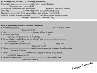 Να συμπληρώσεις τον κατάλληλο τύπο της υποτακτικής:
Ὅταν τούς ἀγρούς …………………………….. οὗτοι πολύν καρπόν φέρουσι
(θεραπεύω, υποτ ενεστ α΄πληθ)
Ἡ πόλις ἡμῶν ἐνδοξός ἐστι, ἐάν τους νόμους …………………… (φυλάττω, υποτ ενεστ γ’ενικό)
Ὅταν ἕτοιμοι………………………δύνασθε πορεύεσθαι (εἰμί, υποτ ενεστ β’πληθ)
Ἐάν πιστοί ………………τοῖς θεοῖς, μακάριοί ἐστε. (εἰμί, υποτακτ ενεστ β’πληθ)
Ὅταν τοῖς πολίταις πονηράν παιδείαν ………………….εἰκός ἐστιν αὐτούς κακούς γίγνεσθαι
(παρέχω, υποτ ενεστ α’ πρόσωπο πληθ)
 