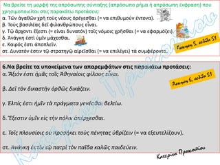 Να βρείτε τη μορφή της απρόσωπης σύνταξης (απρόσωπο ρήμα ή απρόσωπη έκφραση) που
χρησιμοποιείται στις παρακάτω προτάσεις:
α. Τῶν ἀγαθῶν χρὴ τοὺς νέους ὀρέγεσθαι (= να επιθυμούν έντονα).
β. Τοὺς βασιλέας δεῖ φιλανθρώπους εἶναι.
γ. Τῷ ἄρχοντι ἔξεστι (= είναι δυνατόν) τοῖς νόμοις χρῆσθαι (= να εφαρμόζει).
δ. Ἀνάγκη ἐστὶ ὑμῖν μάχεσθαι.
ε. Καιρός ἐστι ἀποπλεῖν.
στ. Δυνατόν ἐστιν τῷ στρατηγῷ αἱρεῖσθαι (= να επιλέγει) τὰ συμφέροντα.
6.Να βρείτε τα υποκείμενα των απαρεμφάτων στις παρακάτω προτάσεις:
α. Ἄξιόν ἐστι ἡμᾶς τοῖς Ἀθηναίοις φίλους εἶναι.
β. Δεῖ τὸν δικαστὴν ὀρθῶς δικάζειν.
γ. Ἐλπίς ἐστι ἡμῖν τὰ πράγματα γενέσθαι βελτίω.
δ. Ἔξεστιν ὑμῖν εἰς τὴν πόλιν ἀπέρχεσθαι.
ε. Τοῖς πλουσίοις οὐ προσήκει τοὺς πένητας ὑβρίζειν (= να εξευτελίζουν).
στ. Ἀνάγκη ἐστὶν τῷ πατρὶ τὸν παῖδα καλῶς παιδεύειν.
 