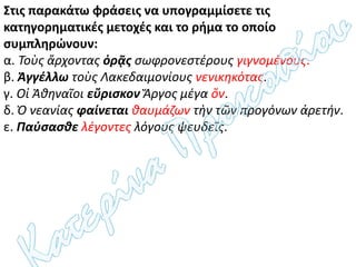 Στις παρακάτω φράσεις να υπογραμμίσετε τις
κατηγορηματικές μετοχές και το ρήμα το οποίο
συμπληρώνουν:
α. Τοὺς ἄρχοντας ὁρᾷς σωφρονεστέρους γιγνομένους.
β. Ἀγγέλλω τοὺς Λακεδαιμονίους νενικηκότας.
γ. Οἱ Ἀθηναῖοι εὕρισκον Ἄργος μέγα ὄν.
δ. Ὁ νεανίας φαίνεται θαυμάζων τὴν τῶν προγόνων ἀρετήν.
ε. Παύσασθε λέγοντες λόγους ψευδεῖς.
 