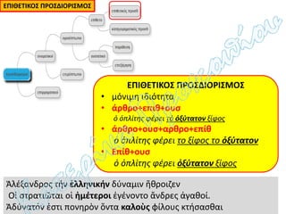 ΕΠΙΘΕΤΙΚΟΣ ΠΡΟΣΔΙΟΡΙΣΜΟΣ
• μόνιμη ιδιότητα
• άρθρο+επιθ+ουσ
ὁ ὁπλίτης φέρει τό ὀξύτατον ξίφος
• άρθρο+ουσ+αρθρο+επίθ
ὁ ὁπλίτης φέρει το ξίφος το ὀξύτατον
• Επίθ+ουσ
ὁ ὁπλίτης φέρει ὀξύτατον ξίφος
ΕΠΙΘΕΤΙΚΟΣ ΠΡΟΣΔΙΟΡΙΣΜΟΣ
Ἀλέξανδρος τήν ἑλληνικήν δύναμιν ἤθροιζεν
Οἱ στρατιῶται οἱ ἡμέτεροι ἐγένοντο ἄνδρες ἀγαθοί.
Ἀδύνατόν ἐστι πονηρὸν ὄντα καλοὺς φίλους κτήσασθαι
 