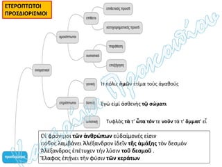 Ἡ πόλις ἡμῶν ἐτίμα τοὺς ἀγαθούς
Έγώ εἰμί ἀσθενὴς τῷ σώματι
Τυφλὸς τὰ τ' ὦτα τόν τε νοῦν τά τ' ὄμματ' εἶ
ΕΤΕΡΟΠΤΩΤΟΙ
ΠΡΟΣΔΙΟΡΙΣΜΟΙ
Οἱ φρόνιμοι τῶν ἀνθρώπων εὐδαίμονές εἰσιν
πόθος λαμβάνει Άλέξανδρον ἰδεῖν τῆς ἁμάξης τὸν δεσμόν
Ἀλέξανδρος ἐπέτυχεν τὴν λύσιν τοῦ δεσμοῦ .
Ἔλαφος ἐπῄνει τὴν φύσιν τῶν κεράτων
 