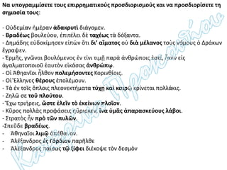Να υπογραμμίσετε τους επιρρηματικούς προσδιορισμούς και να προσδιορίσετε τη
σημασία τους:
- Οὐδεμίαν ἡμέραν ἀδακρυτὶ διάγομεν.
- Βραδέως βουλεύου, ἐπιτέλει δὲ ταχέως τὰ δόξαντα.
- Δημάδης εὐδοκίμησεν εἰπὼν ὅτι δι’ αἵματος οὐ διὰ μέλανος τοὺς νόμους ὁ Δράκων
ἔγραψεν.
- Ἑρμῆς, γνῶναι βουλόμενος ἐν τίνι τιμῇ παρὰ ἀνθρώποις ἐστί, ἧκεν εἰς
ἀγαλματοποιοῦ ἑαυτὸν εἰκάσας ἀνθρώπῳ.
- Οἱ Ἀθηανῖοι ἦλθον πολεμήσοντες Κορινθίοις.
- Οἱ Ἕλληνες θέρους ἐπολέμουν.
- Τὰ ἐν τοῖς ὅπλοις πλεονεκτήματα τύχῃ καὶ καιρῷ κρίνεται πολλάκις.
- Ζηλῶ σε τοῦ πλούτου.
- Ἔχω τριήρεις, ὥστε ἑλεῖν τὸ ἐκείνων πλοῖον.
- Κῦρος πολλὰς προφάσεις ηὕρισκεν, ἵνα ὑμᾶς ἀπαρασκεύους λάβοι.
- Στρατὸς ἦν πρὸ τῶν πυλῶν.
-Σπεῦδε βραδέως.
- Ἀθηναῖοι λιμῷ ἀπέθανον.
- Ἀλέξανδρος ἐς Γόρδιον παρῆλθε
- Ἀλέξανδρος παίσας τῷ ξίφει διέκοψε τὸν δεσμὸν
 
