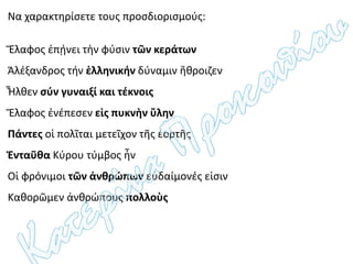 Να χαρακτηρίσετε τους προσδιορισμούς:
Ἔλαφος ἐπῄνει τὴν φύσιν τῶν κεράτων
Ἀλέξανδρος τήν ἑλληνικήν δύναμιν ἤθροιζεν
Ἦλθεν σύν γυναιξί και τέκνοις
Ἔλαφος ἐνέπεσεν εἰς πυκνὴν ὕλην
Πάντες οἱ πολῖται μετεῖχον τῆς ἑορτῆς
Ἐνταῦθα Κύρου τύμβος ἦν
Οἱ φρόνιμοι τῶν ἀνθρώπων εὐδαίμονές εἰσιν
Καθορῶμεν ἀνθρώπους πολλοὺς
 
