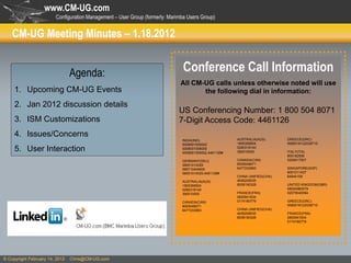 www.CM-UG.com
                        Configuration Management – User Group (formerly: Marimba Users Group)


    CM-UG Meeting Minutes – 1.18.2012


                                Agenda:                                        Conference Call Information
                                                                              All CM-UG calls unless otherwise noted will use
     1. Upcoming CM-UG Events                                                        the following dial in information:
     2. Jan 2012 discussion details
                                                                             US Conferencing Number: 1 800 504 8071
     3. ISM Customizations                                                   7-Digit Access Code: 4461126
     4. Issues/Concerns                                                                                AUSTRALIA(AUS)       GREECE(GRC)
                                                                              INDIA(IND)
                                                                              0008001005002            1800359924           0080016122038715
     5. User Interaction                                                      0008001006005
                                                                              0008001005002,4461126#
                                                                                                       0280318140
                                                                                                       390010055            ITALY(ITA)
                                                                                                                            800182599
                                                                              GERMANY(DEU)             CANADA(CAN)          0200617507
                                                                              08001014529              8005048071
                                                                              089710404600             6477233983           SINGAPORE(SGP)
                                                                              08001014529,4461126#                          8001011437
                                                                                                       CHINA UNIFIED(CHA)   64944158
                                                                              AUSTRALIA(AUS)           4006208035
                                                                              1800359924               8008190328           UNITED KINGDOM(GBR)
                                                                              0280318140                                    08004960579
                                                                              390010055                FRANCE(FRA)          02079040084
                                                                                                       0800941634
                                                                              CANADA(CAN)              0174180779           GREECE(GRC)
                                                                              8005048071                                    0080016122038715
                                                                              6477233983               CHINA UNIFIED(CHA)
                                                                                                       4006208035           FRANCE(FRA)
                                                                                                       8008190328           0800941634
                                                                                                                            0174180779




© Copyright February 14, 2012   Chris@CM-UG.com
 
