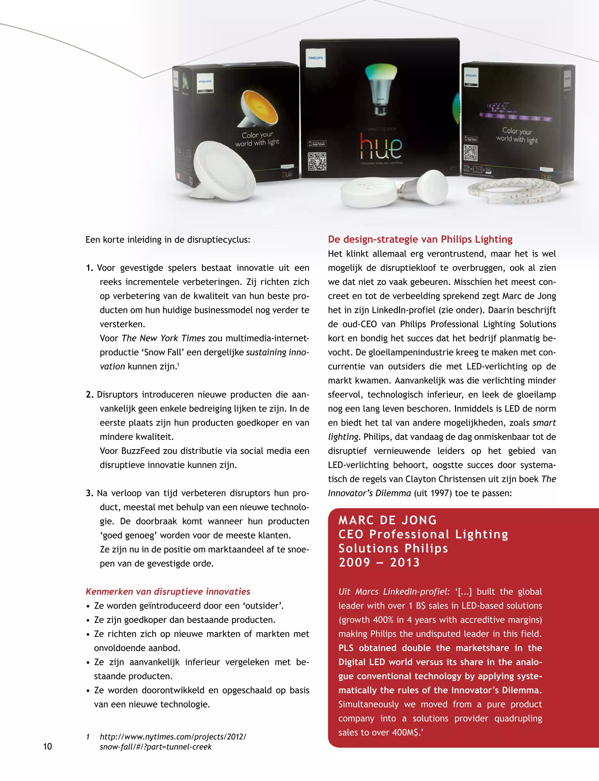 10
Een korte inleiding in de disruptiecyclus:
1.	Voor gevestigde spelers bestaat innovatie uit een
reeks incrementele verbeteringen. Zij richten zich
op verbetering van de kwaliteit van hun beste pro-
ducten om hun huidige businessmodel nog verder te
versterken. 	
Voor The New York Times zou multimedia-internet-
productie ‘Snow Fall’ een dergelijke sustaining inno-
vation kunnen zijn.1
2.	Disruptors introduceren nieuwe producten die aan-
vankelijk geen enkele bedreiging lijken te zijn. In de
eerste plaats zijn hun producten goedkoper en van
mindere kwaliteit.	
Voor BuzzFeed zou distributie via social media een
disruptieve innovatie kunnen zijn.
3.	Na verloop van tijd verbeteren disruptors hun pro-
duct, meestal met behulp van een nieuwe technolo-
gie. De doorbraak komt wanneer hun producten
‘goed genoeg’ worden voor de meeste klanten. 	
Ze zijn nu in de positie om marktaandeel af te snoe-
pen van de gevestigde orde.
Kenmerken van disruptieve innovaties
•	Ze worden geïntroduceerd door een ‘outsider’.
•	Ze zijn goedkoper dan bestaande producten.
•	Ze richten zich op nieuwe markten of markten met
onvoldoende aanbod.
•	Ze zijn aanvankelijk inferieur vergeleken met be-
staande producten.
•	Ze worden doorontwikkeld en opgeschaald op basis
van een nieuwe technologie.
1	http://www.nytimes.com/projects/2012/
snow-fall/#/?part=tunnel-creek
De design-strategie van Philips Lighting
Het klinkt allemaal erg verontrustend, maar het is wel
mogelijk de disruptiekloof te overbruggen, ook al zien
we dat niet zo vaak gebeuren. Misschien het meest con-
creet en tot de verbeelding sprekend zegt Marc de Jong
het in zijn LinkedIn-profiel (zie onder). Daarin beschrijft
de oud-CEO van Philips Professional Lighting Solutions
kort en bondig het succes dat het bedrijf planmatig be-
vocht. De gloeilampenindustrie kreeg te maken met con-
currentie van outsiders die met LED-verlichting op de
markt kwamen. Aanvankelijk was die verlichting minder
sfeervol, technologisch inferieur, en leek de gloeilamp
nog een lang leven beschoren. Inmiddels is LED de norm
en biedt het tal van andere mogelijkheden, zoals smart
lighting. Philips, dat vandaag de dag onmiskenbaar tot de
disruptief vernieuwende leiders op het gebied van
LED-verlichting behoort, oogstte succes door systema-
tisch de regels van Clayton Christensen uit zijn boek The
Innovator’s Dilemma (uit 1997) toe te passen:
MARC DE JONG        	
CEO Professional Lighting
Solutions Philips        	
2009 –– 2013
Uit Marcs LinkedIn-profiel: ‘[...] built the global
leader with over 1 B$ sales in LED-based solutions
(growth 400% in 4 years with accreditive margins)
making Philips the undisputed leader in this field.
PLS obtained double the marketshare in the
­Digital LED world versus its share in the analo-
gue conventional technology by applying syste-
matically the rules of the Innovator’s Dilemma.
Simultaneously we moved from a pure product
company into a solutions provider quadrupling
­sales to over 400M$.’
 