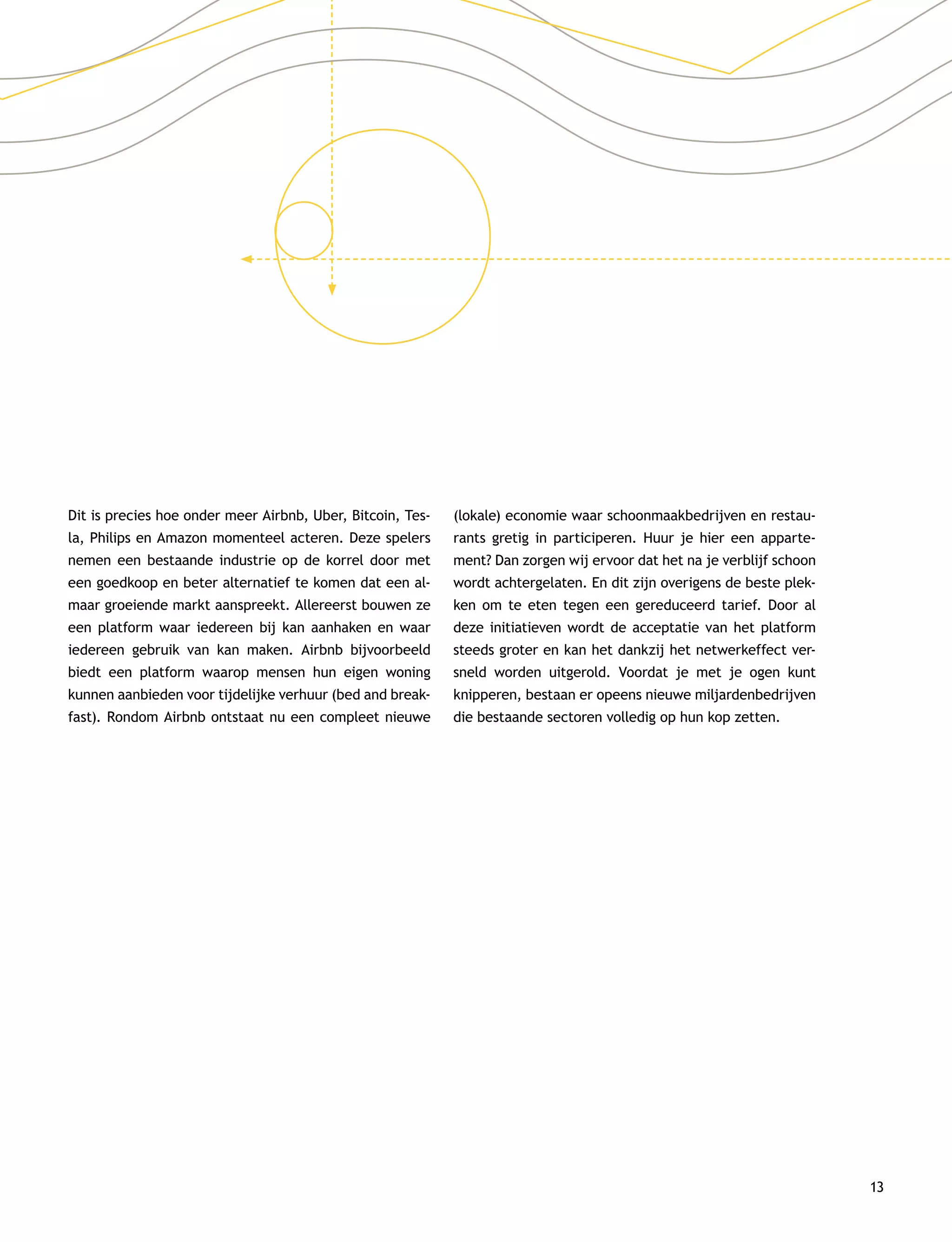 13
Dit is precies hoe onder meer Airbnb, Uber, Bitcoin, Tes-
la, Philips en Amazon momenteel acteren. Deze spelers
nemen een bestaande industrie op de korrel door met
een goedkoop en beter alternatief te komen dat een al-
maar groeiende markt aanspreekt. Allereerst bouwen ze
een platform waar iedereen bij kan aanhaken en waar
iedereen gebruik van kan maken. Airbnb bijvoorbeeld
biedt een platform waarop mensen hun eigen woning
kunnen aanbieden voor tijdelijke verhuur (bed and break-
fast). Rondom Airbnb ontstaat nu een compleet nieuwe
(lokale) economie waar schoonmaakbedrijven en restau-
rants gretig in participeren. Huur je hier een apparte-
ment? Dan zorgen wij ervoor dat het na je verblijf schoon
wordt achtergelaten. En dit zijn overigens de beste plek-
ken om te eten tegen een gereduceerd tarief. Door al
deze initiatieven wordt de acceptatie van het platform
steeds groter en kan het dankzij het netwerkeffect ver-
sneld worden uitgerold. Voordat je met je ogen kunt
knipperen, bestaan er opeens nieuwe miljardenbedrijven
die bestaande sectoren volledig op hun kop zetten.
 