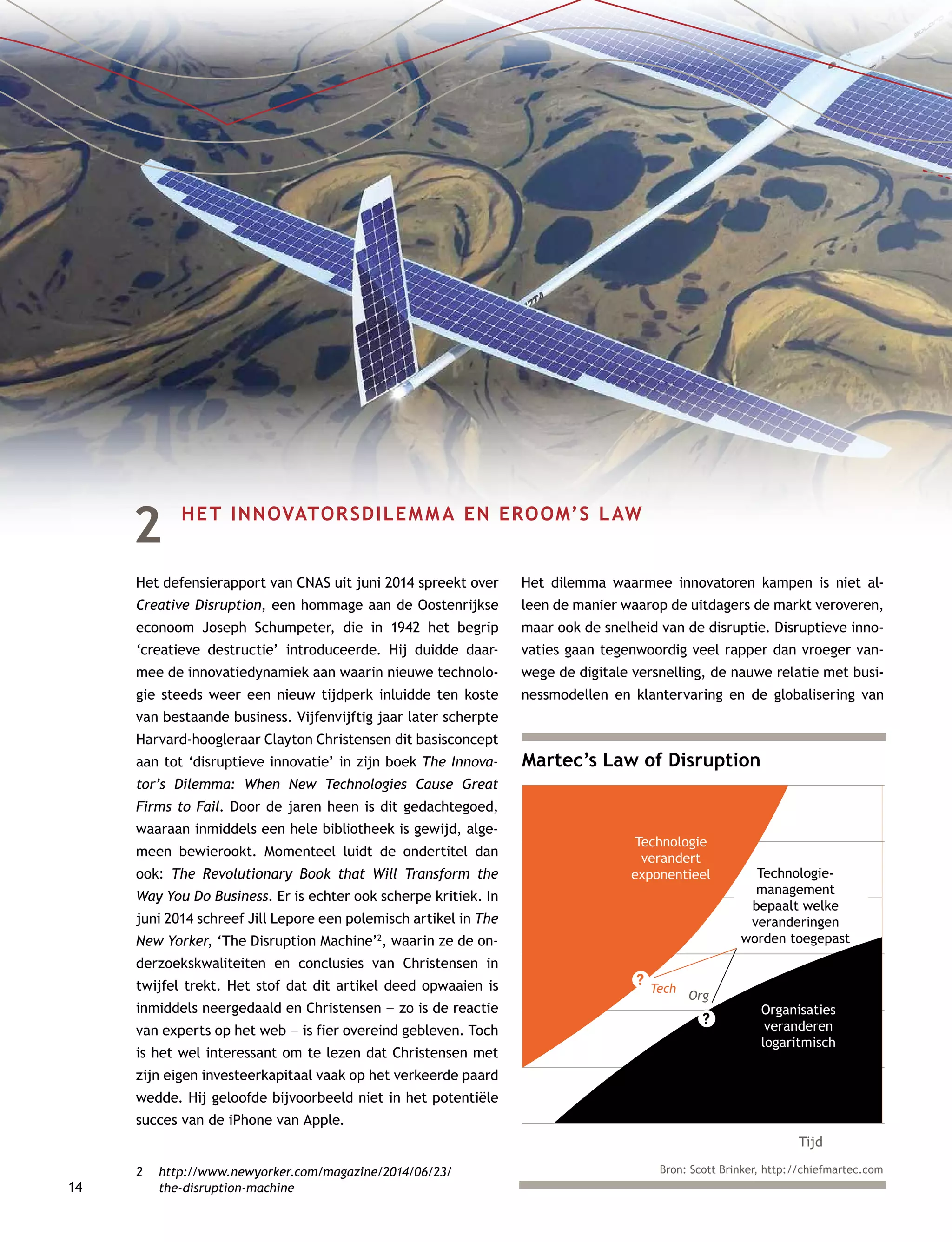 14
2	 HET INNOVATORSDILEMMA EN EROOM’S LAW
Het defensierapport van CNAS uit juni 2014 spreekt over
Creative Disruption, een hommage aan de Oostenrijkse
econoom Joseph Schumpeter, die in 1942 het begrip
‘creatieve destructie’ introduceerde. Hij duidde daar-
mee de innovatiedynamiek aan waarin nieuwe technolo-
gie steeds weer een nieuw tijdperk inluidde ten koste
van bestaande business. Vijfenvijftig jaar later scherpte
Harvard-hoogleraar Clayton Christensen dit basisconcept
aan tot ‘disruptieve innovatie’ in zijn boek The Innova-
tor’s Dilemma: When New Technologies Cause Great
Firms to Fail. Door de jaren heen is dit gedachtegoed,
waaraan inmiddels een hele bibliotheek is gewijd, alge-
meen bewierookt. Momenteel luidt de ondertitel dan
ook: The Revolutionary Book that Will Transform the
Way You Do Business. Er is echter ook scherpe kritiek. In
juni 2014 schreef Jill Lepore een polemisch artikel in The
New Yorker, ‘The Disruption Machine’2
, waarin ze de on-
derzoekskwaliteiten en conclusies van Christensen in
twijfel trekt. Het stof dat dit artikel deed opwaaien is
inmiddels neergedaald en Christensen –– zo is de reactie
van experts op het web –– is fier overeind gebleven. Toch
is het wel interessant om te lezen dat Christensen met
zijn eigen investeerkapitaal vaak op het verkeerde paard
wedde. Hij geloofde bijvoorbeeld niet in het potentiële
succes van de iPhone van Apple.
2	http://www.newyorker.com/magazine/2014/06/23/
the-disruption-machine
Het dilemma waarmee innovatoren kampen is niet al-
leen de manier waarop de uitdagers de markt veroveren,
maar ook de snelheid van de disruptie. Disruptieve inno-
vaties gaan tegenwoordig veel rapper dan vroeger van-
wege de digitale versnelling, de nauwe relatie met busi-
nessmodellen en klantervaring en de globalisering van
Martec’s Law of Disruption
Tijd
Tech
Org
Technologie
verandert
exponentieel Technologie-
management
bepaalt welke
veranderingen
worden toegepast
Organisaties
veranderen
logaritmisch
?
?
Bron: Scott Brinker, http://chiefmartec.com
 