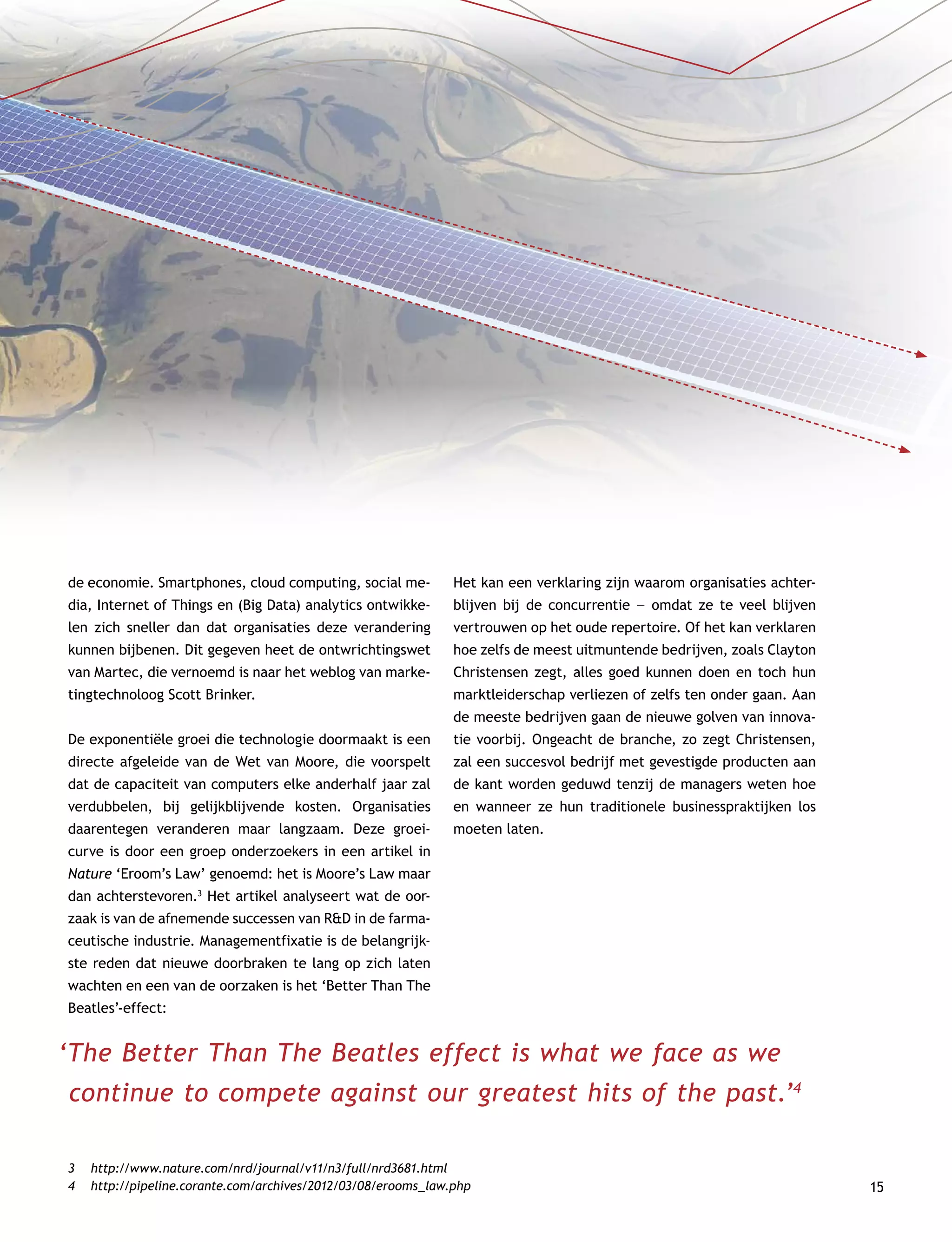 15
de economie. Smartphones, cloud computing, social me-
dia, Internet of Things en (Big Data) analytics ontwikke-
len zich sneller dan dat organisaties deze verandering
kunnen bijbenen. Dit gegeven heet de ontwrichtingswet
van Martec, die vernoemd is naar het weblog van marke-
tingtechnoloog Scott Brinker.
De exponentiële groei die technologie doormaakt is een
directe afgeleide van de Wet van Moore, die voorspelt
dat de capaciteit van computers elke anderhalf jaar zal
verdubbelen, bij gelijkblijvende kosten. Organisaties
daarentegen veranderen maar langzaam. Deze groei­
curve is door een groep onderzoekers in een artikel in
­Nature ‘Eroom’s Law’ genoemd: het is Moore’s Law maar
dan achterstevoren.3
Het artikel analyseert wat de oor-
zaak is van de afnemende successen van RD in de farma­
ceutische industrie. Managementfixatie is de belangrijk-
ste reden dat nieuwe doorbraken te lang op zich laten
wachten en een van de oorzaken is het ‘Better Than The
Beatles’-effect:
‘The Better Than The Beatles effect is what we face as we
continue to compete against our greatest hits of the past.’4
Het kan een verklaring zijn waarom organisaties achter-
blijven bij de concurrentie –– omdat ze te veel blijven
vertrouwen op het oude repertoire. Of het kan verklaren
hoe zelfs de meest uitmuntende bedrijven, zoals Clayton
Christensen zegt, alles goed kunnen doen en toch hun
marktleiderschap verliezen of zelfs ten onder gaan. Aan
de meeste bedrijven gaan de nieuwe golven van innova-
tie voorbij. Ongeacht de branche, zo zegt Christensen,
zal een succesvol bedrijf met gevestigde producten aan
de kant worden geduwd tenzij de managers weten hoe
en wanneer ze hun traditionele businesspraktijken los
moeten laten.
3	http://www.nature.com/nrd/journal/v11/n3/full/nrd3681.html
4	http://pipeline.corante.com/archives/2012/03/08/erooms_law.php
 