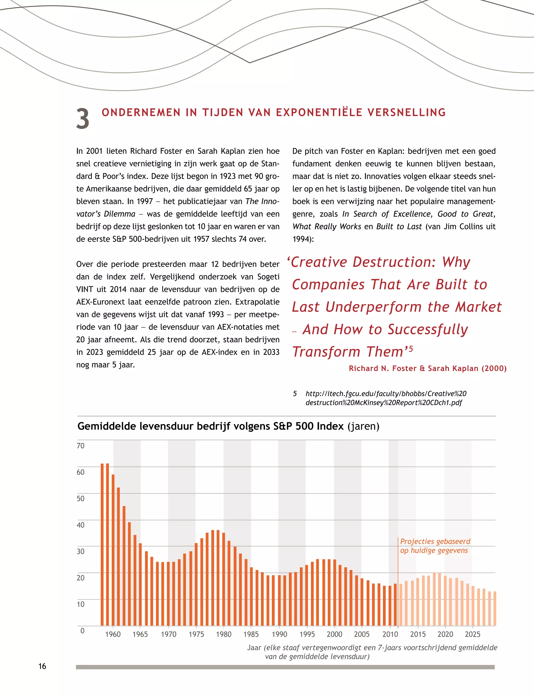 16
3	 ONDERNEMEN IN TIJDEN VAN EXPONENTIËLE VERSNELLING
In 2001 lieten Richard Foster en Sarah Kaplan zien hoe
snel creatieve vernietiging in zijn werk gaat op de Stan-
dard  Poor’s index. Deze lijst begon in 1923 met 90 gro-
te Amerikaanse bedrijven, die daar gemiddeld 65 jaar op
bleven staan. In 1997 –– het publicatiejaar van The Inno-
vator’s Dilemma –– was de gemiddelde leeftijd van een
bedrijf op deze lijst geslonken tot 10 jaar en waren er van
de eerste SP 500-bedrijven uit 1957 slechts 74 over.
Over die periode presteerden maar 12 bedrijven beter
dan de index zelf. Vergelijkend onderzoek van Sogeti
VINT uit 2014 naar de levensduur van bedrijven op de
AEX-Euronext laat eenzelfde patroon zien. Extrapolatie
van de gegevens wijst uit dat vanaf 1993 –– per meetpe-
riode van 10 jaar –– de levensduur van AEX-notaties met
20 jaar afneemt. Als die trend doorzet, staan bedrijven
in 2023 gemiddeld 25 jaar op de AEX-index en in 2033
nog maar 5 jaar.
De pitch van Foster en Kaplan: bedrijven met een goed
fundament denken eeuwig te kunnen blijven bestaan,
maar dat is niet zo. Innovaties volgen elkaar steeds snel-
ler op en het is lastig bijbenen. De volgende titel van hun
boek is een verwijzing naar het populaire management-
genre, zoals In Search of Excellence, Good to Great,
What Really Works en Built to Last (van Jim Collins uit
1994):
Gemiddelde levensduur bedrijf volgens SP 500 Index (jaren)
70
60
50
40
30
20
10
0 1960 1965 1970 1975 1980 1985 1990 1995 2000 2005 2010 2015 2020 2025
Jaar (elke staaf vertegenwoordigt een 7-jaars voortschrijdend gemiddelde
van de gemiddelde levensduur)
Projecties gebaseerd
op huidige gegevens
‘Creative Destruction: Why
Companies That Are Built to
Last Underperform the Market
–– And How to Successfully
Transform Them’5
Richard N. Foster  Sarah Kaplan (2000)
5	http://itech.fgcu.edu/faculty/bhobbs/Creative%20
destruction%20McKinsey%20Report%20CDch1.pdf
 