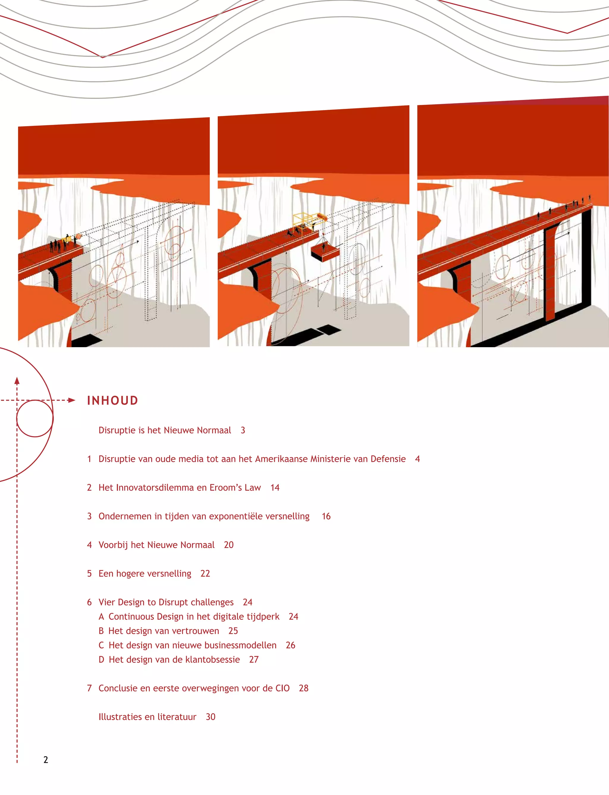 2
INHOUD
	 Disruptie is het Nieuwe Normaal  3
1	Disruptie van oude media tot aan het Amerikaanse Ministerie van Defensie  4
2	 Het Innovatorsdilemma en Eroom’s Law  14
3	 Ondernemen in tijden van exponentiële versnelling   16
4	 Voorbij het Nieuwe Normaal  20
5	 Een hogere versnelling  22
6	 Vier Design to Disrupt challenges  24
	 A  Continuous Design in het digitale tijdperk  24
	 B  Het design van vertrouwen  25
	 C  Het design van nieuwe businessmodellen  26
	 D  Het design van de klantobsessie  27
7	 Conclusie en eerste overwegingen voor de CIO  28
	 Illustraties en literatuur  30
 