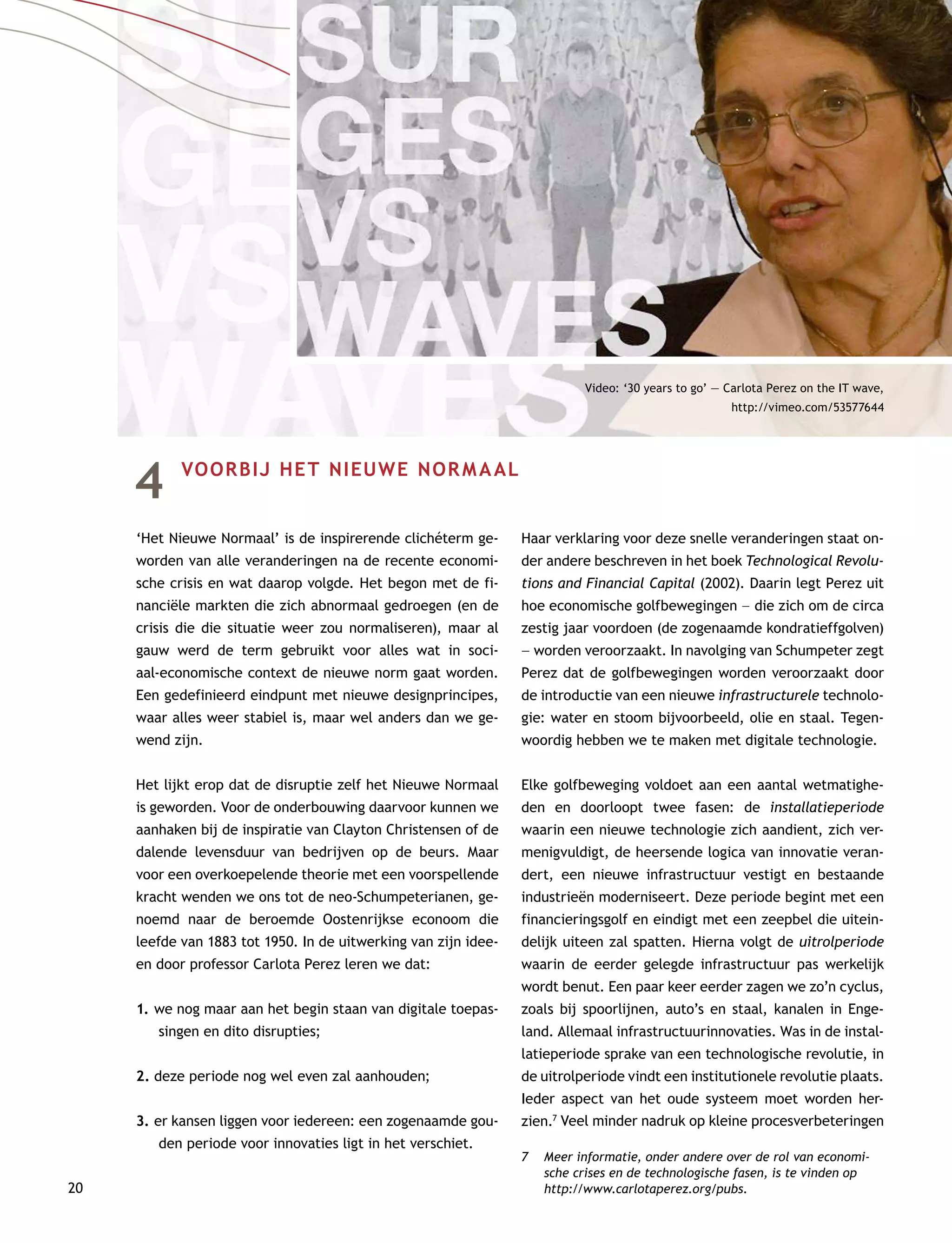 20
4	 VOORBIJ HET NIEUWE NORMAAL
‘Het Nieuwe Normaal’ is de inspirerende clichéterm ge-
worden van alle veranderingen na de recente economi-
sche crisis en wat daarop volgde. Het begon met de fi-
nanciële markten die zich abnormaal gedroegen (en de
crisis die die situatie weer zou normaliseren), maar al
gauw werd de term gebruikt voor alles wat in soci-
aal-economische context de nieuwe norm gaat worden.
Een gedefinieerd eindpunt met nieuwe designprincipes,
waar alles weer stabiel is, maar wel anders dan we ge-
wend zijn.
Het lijkt erop dat de disruptie zelf het Nieuwe Normaal
is geworden. Voor de onderbouwing daarvoor kunnen we
aanhaken bij de inspiratie van Clayton Christensen of de
dalende levensduur van bedrijven op de beurs. Maar
voor een overkoepelende theorie met een voorspellende
kracht wenden we ons tot de neo-Schumpeterianen, ge-
noemd naar de beroemde Oostenrijkse econoom die
leefde van 1883 tot 1950. In de uitwerking van zijn idee-
ën door professor Carlota Perez leren we dat:
1.	we nog maar aan het begin staan van digitale toepas-
singen en dito disrupties;
2.	deze periode nog wel even zal aanhouden;
3.	er kansen liggen voor iedereen: een zogenaamde gou-
den periode voor innovaties ligt in het verschiet.
Haar verklaring voor deze snelle veranderingen staat on-
der andere beschreven in het boek Technological Revolu-
tions and Financial Capital (2002). Daarin legt Perez uit
hoe economische golfbewegingen –– die zich om de circa
zestig jaar voordoen (de zogenaamde kondratieffgolven)
–– worden veroorzaakt. In navolging van Schumpeter zegt
Perez dat de golfbewegingen worden veroorzaakt door
de introductie van een nieuwe infrastructurele technolo-
gie: water en stoom bijvoorbeeld, olie en staal. Tegen-
woordig hebben we te maken met digitale technologie.
Elke golfbeweging voldoet aan een aantal wetmatighe-
den en doorloopt twee fasen: de installatieperiode
waarin een nieuwe technologie zich aandient, zich ver-
menigvuldigt, de heersende logica van innovatie veran-
dert, een nieuwe infrastructuur vestigt en bestaande
industrieën moderniseert. Deze periode begint met een
financieringsgolf en eindigt met een zeepbel die uitein-
delijk uiteen zal spatten. Hierna volgt de uitrolperiode
waarin de eerder gelegde infrastructuur pas werkelijk
wordt benut. Een paar keer eerder zagen we zo’n cyclus,
zoals bij spoorlijnen, auto’s en staal, kanalen in Enge-
land. Allemaal infrastructuurinnovaties. Was in de instal-
latieperiode sprake van een technologische revolutie, in
de uitrolperiode vindt een institutionele revolutie plaats.
Ieder aspect van het oude systeem moet worden her-
zien.7
Veel minder nadruk op kleine procesverbeteringen
7	 Meer informatie, onder andere over de rol van economi-
sche crises en de technologische fasen, is te vinden op
http://www.carlotaperez.org/pubs.
Video: ‘30 years to go’ — Carlota Perez on the IT wave,
http://vimeo.com/53577644
 