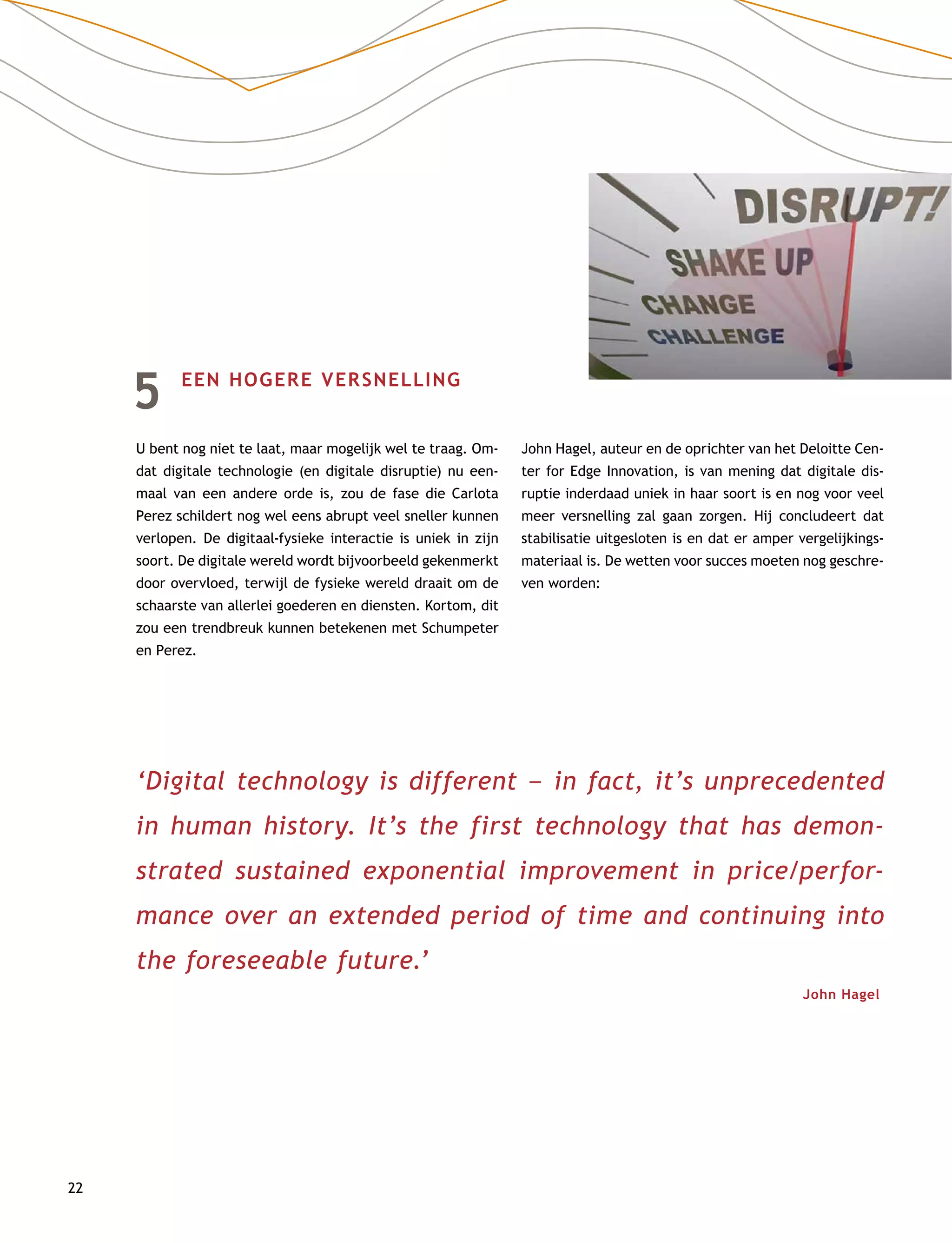 22
5	 EEN HOGERE VERSNELLING
U bent nog niet te laat, maar mogelijk wel te traag. Om-
dat digitale technologie (en digitale disruptie) nu een-
maal van een andere orde is, zou de fase die Carlota
Perez schildert nog wel eens abrupt veel sneller kunnen
verlopen. De digitaal-fysieke interactie is uniek in zijn
soort. De digitale wereld wordt bijvoorbeeld gekenmerkt
door overvloed, terwijl de fysieke wereld draait om de
schaarste van allerlei goederen en diensten. Kortom, dit
zou een trendbreuk kunnen betekenen met Schumpeter
en Perez.
John Hagel, auteur en de oprichter van het Deloitte Cen-
ter for Edge Innovation, is van mening dat digitale dis-
ruptie inderdaad uniek in haar soort is en nog voor veel
meer versnelling zal gaan zorgen. Hij concludeert dat
stabilisatie uitgesloten is en dat er amper vergelijkings-
materiaal is. De wetten voor succes moeten nog geschre-
ven worden:
‘Digital technology is different –– in fact, it’s unprecedented
in human history. It’s the first technology that has demon-
strated sustained exponential improvement in price/perfor-
mance over an extended period of time and continuing into
the foreseeable future.’
John Hagel
 