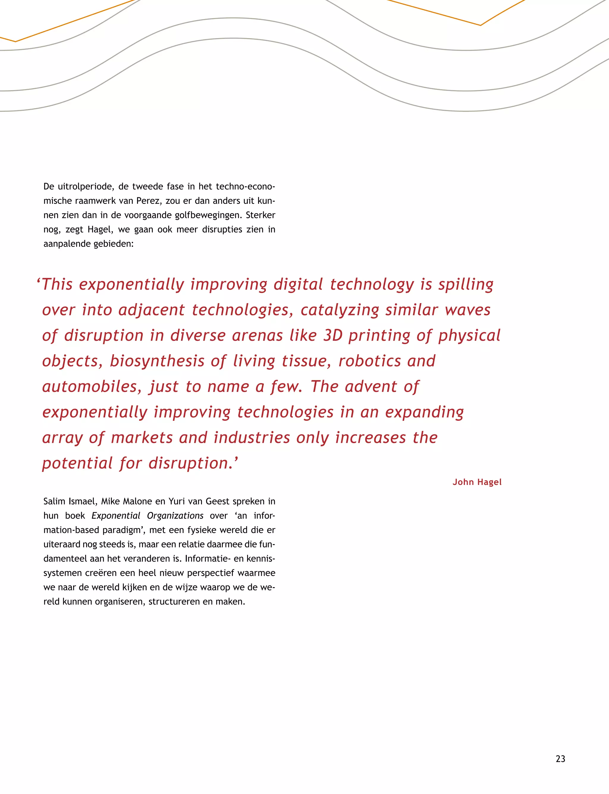 23
De uitrolperiode, de tweede fase in het techno-econo-
mische raamwerk van Perez, zou er dan anders uit kun-
nen zien dan in de voorgaande golfbewegingen. Sterker
nog, zegt Hagel, we gaan ook meer disrupties zien in
aanpalende gebieden:
‘This exponentially improving digital technology is spilling
over into adjacent technologies, catalyzing similar waves
of disruption in diverse arenas like 3D printing of physical
objects, biosynthesis of living tissue, robotics and
automobiles, just to name a few. The advent of
exponentially improving technologies in an expanding
array of markets and industries only increases the
potential for disruption.’
John Hagel
Salim Ismael, Mike Malone en Yuri van Geest spreken in
hun boek Exponential Organizations over ‘an infor­
mation-based paradigm’, met een fysieke wereld die er
uiteraard nog steeds is, maar een relatie daarmee die fun-
damenteel aan het veranderen is. Informatie- en kennis-
systemen creëren een heel nieuw perspectief waarmee
we naar de wereld kijken en de wijze waarop we de we-
reld kunnen organiseren, structureren en maken.
 