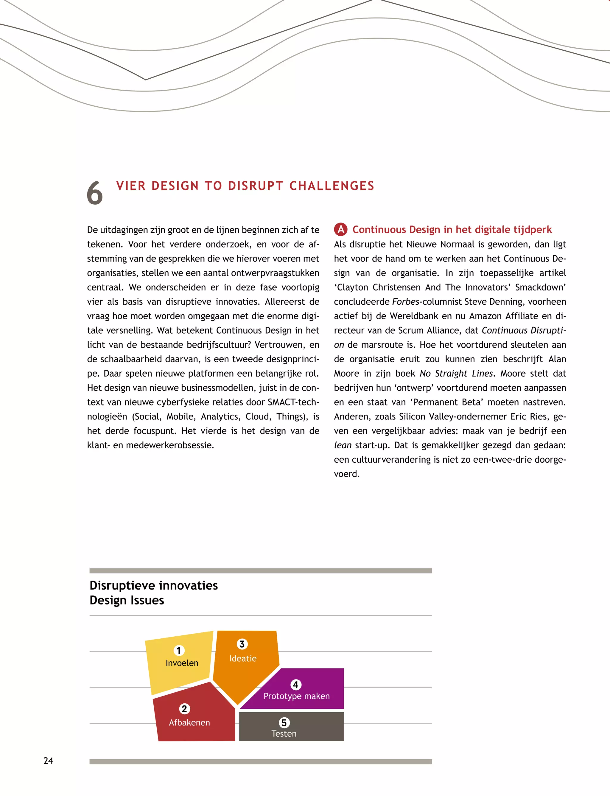 24
6	 VIER DESIGN TO DISRUPT CHALLENGES
De uitdagingen zijn groot en de lijnen beginnen zich af te
tekenen. Voor het verdere onderzoek, en voor de af-
stemming van de gesprekken die we hierover voeren met
organisaties, stellen we een aantal ontwerpvraagstukken
centraal. We onderscheiden er in deze fase voorlopig
vier als basis van disruptieve innovaties. Allereerst de
vraag hoe moet worden omgegaan met die enorme digi-
tale versnelling. Wat betekent Continuous Design in het
licht van de bestaande bedrijfscultuur? Vertrouwen, en
de schaalbaarheid daarvan, is een tweede designprinci-
pe. Daar spelen nieuwe platformen een belangrijke rol.
Het design van nieuwe businessmodellen, juist in de con-
text van nieuwe cyberfysieke relaties door SMACT-tech-
nologieën (Social, Mobile, Analytics, Cloud, Things), is
het derde focuspunt. Het vierde is het design van de
klant- en medewerkerobsessie.
A   Continuous Design in het digitale tijdperk
Als disruptie het Nieuwe Normaal is geworden, dan ligt
het voor de hand om te werken aan het Continuous De-
sign van de organisatie. In zijn toepasselijke artikel
‘Clayton Christensen And The Innovators’ Smackdown’
concludeerde Forbes-columnist Steve Denning, voorheen
actief bij de Wereldbank en nu Amazon Affiliate en di-
recteur van de Scrum Alliance, dat Continuous Disrupti-
on de marsroute is. Hoe het voortdurend sleutelen aan
de organisatie eruit zou kunnen zien beschrijft Alan
Moore in zijn boek No Straight Lines. Moore stelt dat
bedrijven hun ‘ontwerp’ voortdurend moeten aanpassen
en een staat van ‘Permanent Beta’ moeten nastreven.
Anderen, zoals Silicon Valley-ondernemer Eric Ries, ge-
ven een vergelijkbaar advies: maak van je bedrijf een
lean start-up. Dat is gemakkelijker gezegd dan gedaan:
een cultuurverandering is niet zo een-twee-drie doorge-
voerd.
Disruptieve innovaties
Design Issues
Invoelen
1
Afbakenen
2
3
Ideatie
4
Prototype maken
5
Testen
 