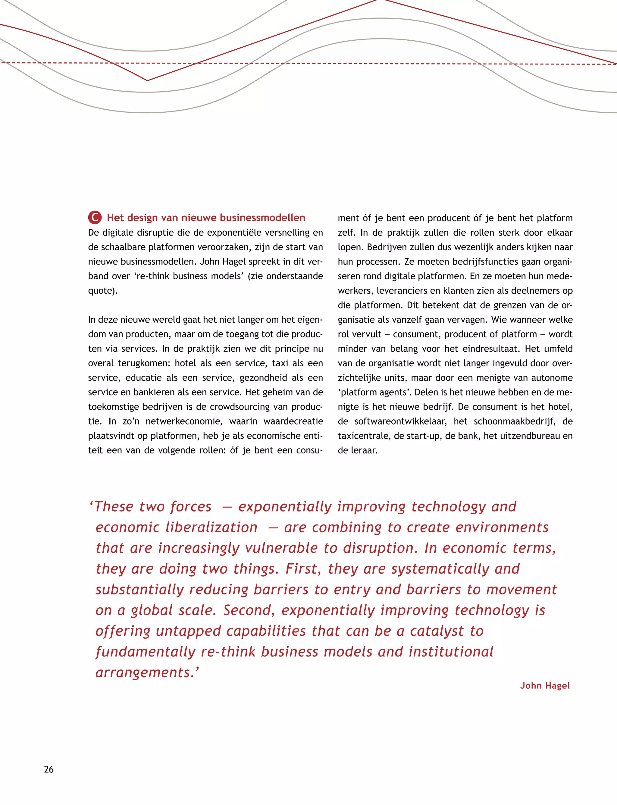 26
C   Het design van nieuwe businessmodellen
De digitale disruptie die de exponentiële versnelling en
de schaalbare platformen veroorzaken, zijn de start van
nieuwe businessmodellen. John Hagel spreekt in dit ver-
band over ‘re-think business models’ (zie onderstaande
quote).
In deze nieuwe wereld gaat het niet langer om het eigen-
dom van producten, maar om de toegang tot die produc-
ten via services. In de praktijk zien we dit principe nu
overal terugkomen: hotel als een service, taxi als een
service, educatie als een service, gezondheid als een
service en bankieren als een service. Het geheim van de
toekomstige bedrijven is de crowdsourcing van produc-
tie. In zo’n netwerkeconomie, waarin waardecreatie
plaatsvindt op platformen, heb je als economische enti-
teit een van de volgende rollen: óf je bent een consu-
ment óf je bent een producent óf je bent het platform
zelf. In de praktijk zullen die rollen sterk door elkaar
lopen. Bedrijven zullen dus wezenlijk anders kijken naar
hun processen. Ze moeten bedrijfsfuncties gaan organi-
seren rond digitale platformen. En ze moeten hun mede-
werkers, leveranciers en klanten zien als deelnemers op
die platformen. Dit betekent dat de grenzen van de or-
ganisatie als vanzelf gaan vervagen. Wie wanneer welke
rol vervult –– consument, producent of platform –– wordt
minder van belang voor het eindresultaat. Het umfeld
van de organisatie wordt niet langer ingevuld door over-
zichtelijke units, maar door een menigte van autonome
‘platform agents’. Delen is het nieuwe hebben en de me-
nigte is het nieuwe bedrijf. De consument is het hotel,
de softwareontwikkelaar, het schoonmaakbedrijf, de
taxicentrale, de start-up, de bank, het uitzendbureau en
de leraar.
‘These two forces — exponentially improving technology and
economic liberalization — are combining to create environments
that are increasingly vulnerable to disruption. In economic terms,
they are doing two things. First, they are systematically and
substantially reducing barriers to entry and barriers to movement
on a global scale. Second, exponentially improving technology is
offering untapped capabilities that can be a catalyst to
fundamentally re-think business models and institutional
arrangements.’
John Hagel 
 