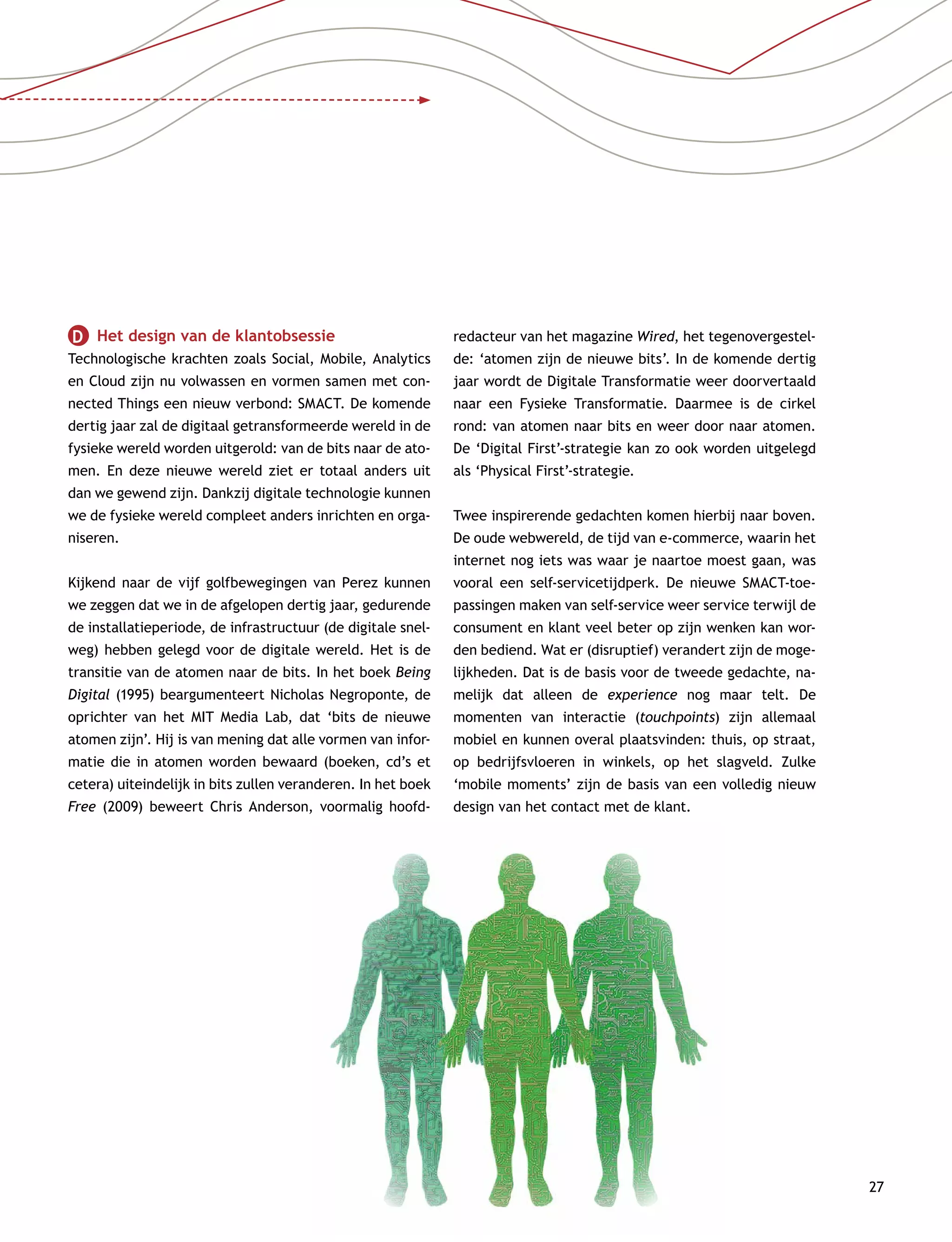 27
D   Het design van de klantobsessie
Technologische krachten zoals Social, Mobile, Analytics
en Cloud zijn nu volwassen en vormen samen met con-
nected Things een nieuw verbond: SMACT. De komende
dertig jaar zal de digitaal getransformeerde wereld in de
fysieke wereld worden uitgerold: van de bits naar de ato-
men. En deze nieuwe wereld ziet er totaal anders uit
dan we gewend zijn. Dankzij digitale technologie kunnen
we de fysieke wereld compleet anders inrichten en orga-
niseren.
Kijkend naar de vijf golfbewegingen van Perez kunnen
we zeggen dat we in de afgelopen dertig jaar, gedurende
de installatieperiode, de infrastructuur (de digitale snel-
weg) hebben gelegd voor de digitale wereld. Het is de
transitie van de atomen naar de bits. In het boek Being
Digital (1995) beargumenteert Nicholas Negroponte, de
oprichter van het MIT Media Lab, dat ‘bits de nieuwe
atomen zijn’. Hij is van mening dat alle vormen van infor-
matie die in atomen worden bewaard (boeken, cd’s et
cetera) uiteindelijk in bits zullen veranderen. In het boek
Free (2009) beweert Chris Anderson, voormalig hoofd­
redacteur van het magazine Wired, het tegenovergestel-
de: ‘atomen zijn de nieuwe bits’. In de komende dertig
jaar wordt de Digitale Transformatie weer doorvertaald
naar een Fysieke Transformatie. Daarmee is de cirkel
rond: van atomen naar bits en weer door naar atomen.
De ‘Digital First’-strategie kan zo ook worden uitgelegd
als ‘Physical First’-strategie.
Twee inspirerende gedachten komen hierbij naar boven.
De oude webwereld, de tijd van e-commerce, waarin het
internet nog iets was waar je naartoe moest gaan, was
vooral een self-servicetijdperk. De nieuwe SMACT-toe-
passingen maken van self-service weer service terwijl de
consument en klant veel beter op zijn wenken kan wor-
den bediend. Wat er (disruptief) verandert zijn de moge-
lijkheden. Dat is de basis voor de tweede gedachte, na-
melijk dat alleen de experience nog maar telt. De
momenten van interactie (touchpoints) zijn allemaal
mobiel en kunnen overal plaatsvinden: thuis, op straat,
op bedrijfsvloeren in winkels, op het slagveld. Zulke
‘mobile moments’ zijn de basis van een volledig nieuw
design van het contact met de klant.
 